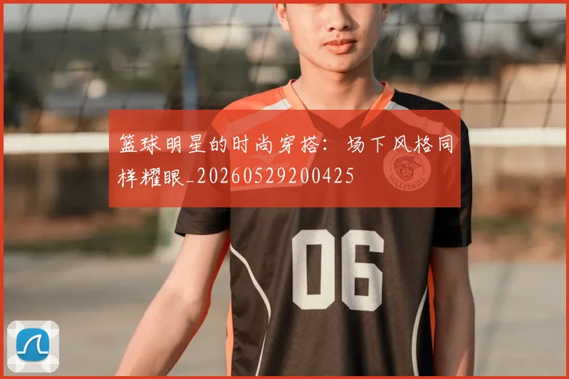 篮球明星的时尚穿搭：场下风格同样耀眼_20260529200425