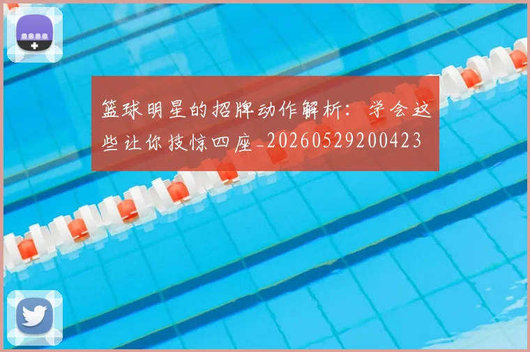 篮球明星的招牌动作解析：学会这些让你技惊四座_20260529200423