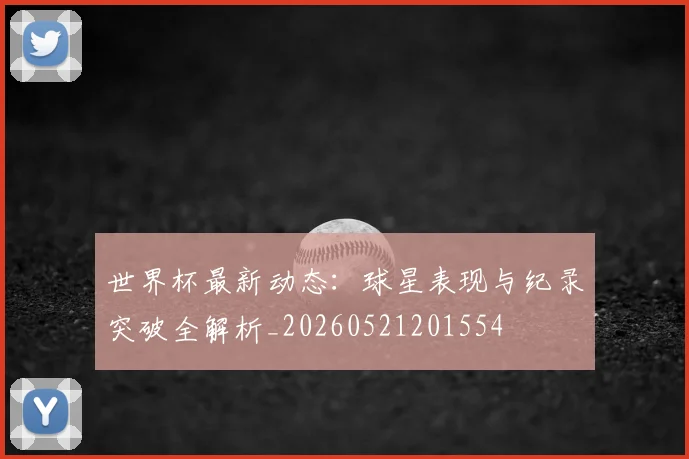 世界杯最新动态:球星表现与纪录突破全解析_20260521201554