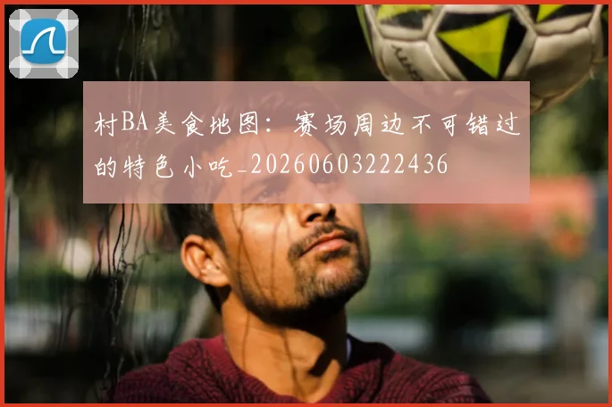 村BA美食地图:赛场周边不可错过的特色小吃_20260603222436