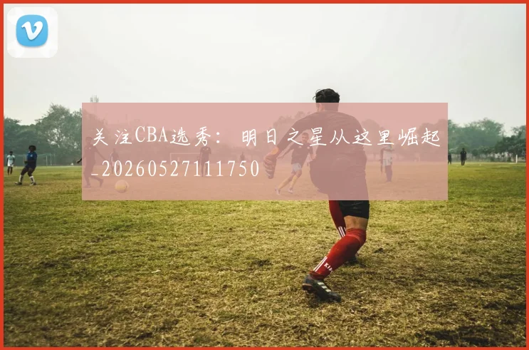 关注CBA选秀:明日之星从这里崛起_20260527111750