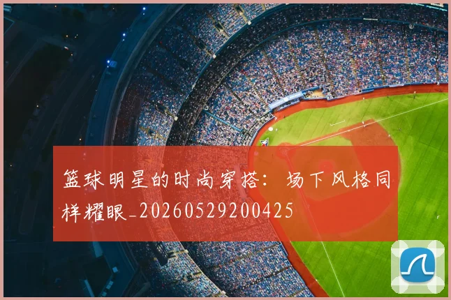 篮球明星的时尚穿搭：场下风格同样耀眼_20260529200425