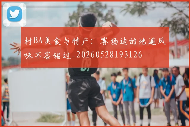 村BA美食与特产:赛场边的地道风味不容错过_20260528193126